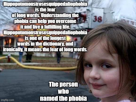 MR OR MS DISASTER IS HERE | Hippopotomonstrosesquippedaliophobia is the fear of long words. Understanding the phobia can help you overcome it and live a fulfilling life. Hippopotomonstrosesquippedaliophobia is one of the longest words in the dictionary, and ironically, it means the fear of long words. The person who named the phobia | image tagged in memes,disaster girl | made w/ Imgflip meme maker