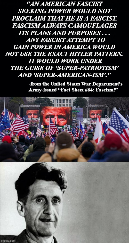Don't get it?  RTFB. | "AN AMERICAN FASCIST SEEKING POWER WOULD NOT PROCLAIM THAT HE IS A FASCIST. FASCISM ALWAYS CAMOUFLAGES ITS PLANS AND PURPOSES . . . ANY FASCIST ATTEMPT TO GAIN POWER IN AMERICA WOULD NOT USE THE EXACT HITLER PATTERN. IT WOULD WORK UNDER THE GUISE OF ‘SUPER-PATRIOTISM’ AND ‘SUPER-AMERICAN-ISM’."; -from the United States War Department's Army-issued “Fact Sheet #64: Fascism!” | image tagged in black background,orwell trump,george orwell | made w/ Imgflip meme maker