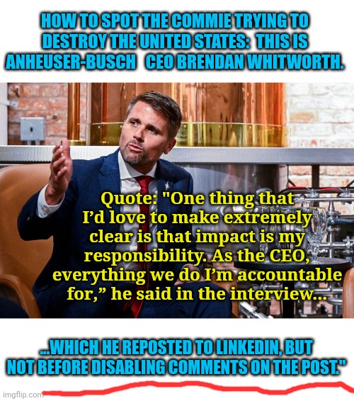 If you disable comments on political topics... It's because your post can't stand up to scrutiny | HOW TO SPOT THE COMMIE TRYING TO DESTROY THE UNITED STATES:  THIS IS ANHEUSER-BUSCH   CEO BRENDAN WHITWORTH. Quote: "One thing that I’d love to make extremely clear is that impact is my responsibility. As the CEO, everything we do I’m accountable for,” he said in the interview... ...WHICH HE REPOSTED TO LINKEDIN, BUT NOT BEFORE DISABLING COMMENTS ON THE POST." | image tagged in bud light,obama beer,woke,broke | made w/ Imgflip meme maker