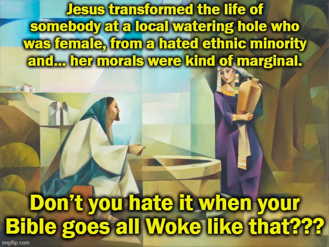 Bible Goes Woke | Jesus transformed the life of somebody at a local watering hole who was female, from a hated ethnic minority and… her morals were kind of marginal. Don’t you hate it when your Bible goes all Woke like that??? | image tagged in jesus christ,maga,smiling jesus,left wing,right wing,christianity | made w/ Imgflip meme maker