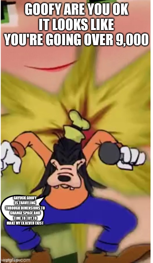 He's going over 9,000 Goofy edition | GOOFY ARE YOU OK IT LOOKS LIKE YOU'RE GOING OVER 9,000; GAYUCK GOOFY IS TRAVELING THROUGH DIMENSIONS TO CHANGE SPACE AND TIME TO TRY TO MAKE MY EX NEVER EXIST | image tagged in funny memes,goofy over 9000,goofy edition,goofy hates his ex,time travel | made w/ Imgflip meme maker