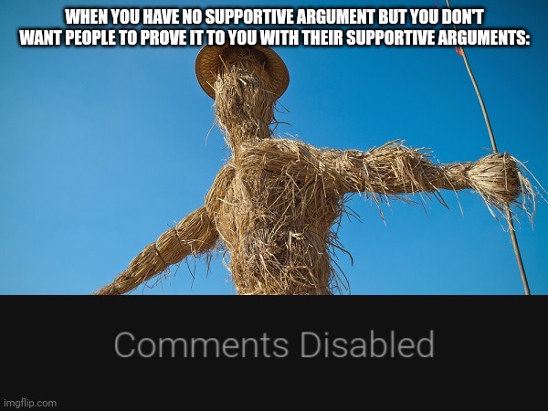 Strawman | WHEN YOU HAVE NO SUPPORTIVE ARGUMENT BUT YOU DON'T WANT PEOPLE TO PROVE IT TO YOU WITH THEIR SUPPORTIVE ARGUMENTS: | image tagged in strawman | made w/ Imgflip meme maker