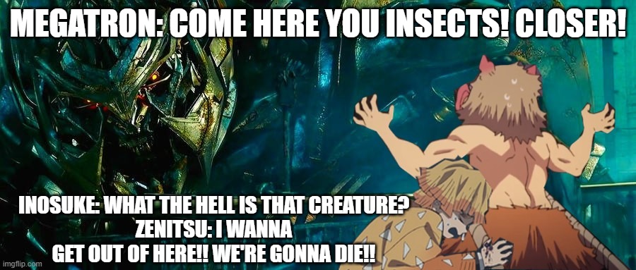 Transformers x Demon Slayer | MEGATRON: COME HERE YOU INSECTS! CLOSER! INOSUKE: WHAT THE HELL IS THAT CREATURE?
ZENITSU: I WANNA GET OUT OF HERE!! WE'RE GONNA DIE!! | image tagged in transformers x demon slayer,megatron,transformers,demon slayer,zenitsu | made w/ Imgflip meme maker