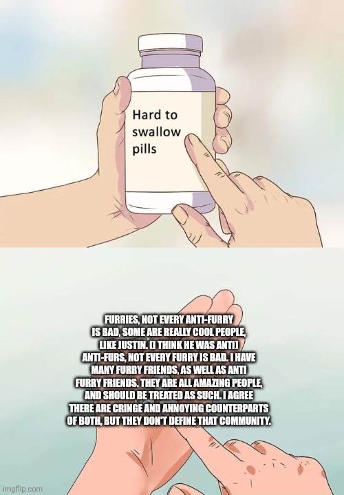 Hard To Swallow Pills | FURRIES, NOT EVERY ANTI-FURRY IS BAD, SOME ARE REALLY COOL PEOPLE, LIKE JUSTIN. (I THINK HE WAS ANTI) ANTI-FURS, NOT EVERY FURRY IS BAD. I HAVE MANY FURRY FRIENDS, AS WELL AS ANTI FURRY FRIENDS. THEY ARE ALL AMAZING PEOPLE, AND SHOULD BE TREATED AS SUCH. I AGREE THERE ARE CRINGE AND ANNOYING COUNTERPARTS OF BOTH, BUT THEY DON'T DEFINE THAT COMMUNITY. | image tagged in memes,hard to swallow pills | made w/ Imgflip meme maker