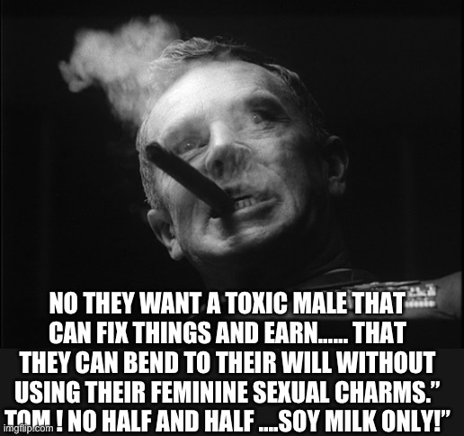 General Ripper (Dr. Strangelove) | NO THEY WANT A TOXIC MALE THAT CAN FIX THINGS AND EARN…… THAT THEY CAN BEND TO THEIR WILL WITHOUT USING THEIR FEMININE SEXUAL CHARMS.” TOM ! | image tagged in general ripper dr strangelove | made w/ Imgflip meme maker