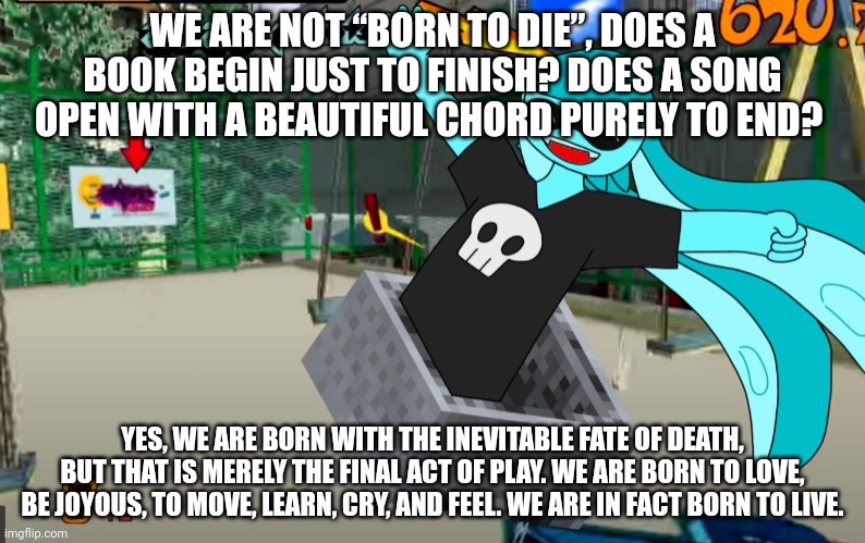 Yuh | WE ARE NOT “BORN TO DIE”, DOES A BOOK BEGIN JUST TO FINISH? DOES A SONG OPEN WITH A BEAUTIFUL CHORD PURELY TO END? YES, WE ARE BORN WITH THE INEVITABLE FATE OF DEATH, BUT THAT IS MERELY THE FINAL ACT OF PLAY. WE ARE BORN TO LOVE, BE JOYOUS, TO MOVE, LEARN, CRY, AND FEEL. WE ARE IN FACT BORN TO LIVE. | image tagged in badass image of skatez speeding through tokyo-to with a minecar | made w/ Imgflip meme maker