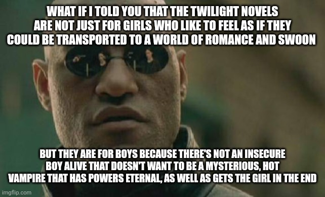 Matrix Morpheus Meme | WHAT IF I TOLD YOU THAT THE TWILIGHT NOVELS ARE NOT JUST FOR GIRLS WHO LIKE TO FEEL AS IF THEY COULD BE TRANSPORTED TO A WORLD OF ROMANCE AND SWOON; BUT THEY ARE FOR BOYS BECAUSE THERE'S NOT AN INSECURE BOY ALIVE THAT DOESN'T WANT TO BE A MYSTERIOUS, HOT VAMPIRE THAT HAS POWERS ETERNAL, AS WELL AS GETS THE GIRL IN THE END | image tagged in memes,matrix morpheus | made w/ Imgflip meme maker