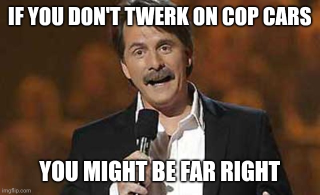 Far right extremists. | IF YOU DON'T TWERK ON COP CARS; YOU MIGHT BE FAR RIGHT | image tagged in memes | made w/ Imgflip meme maker