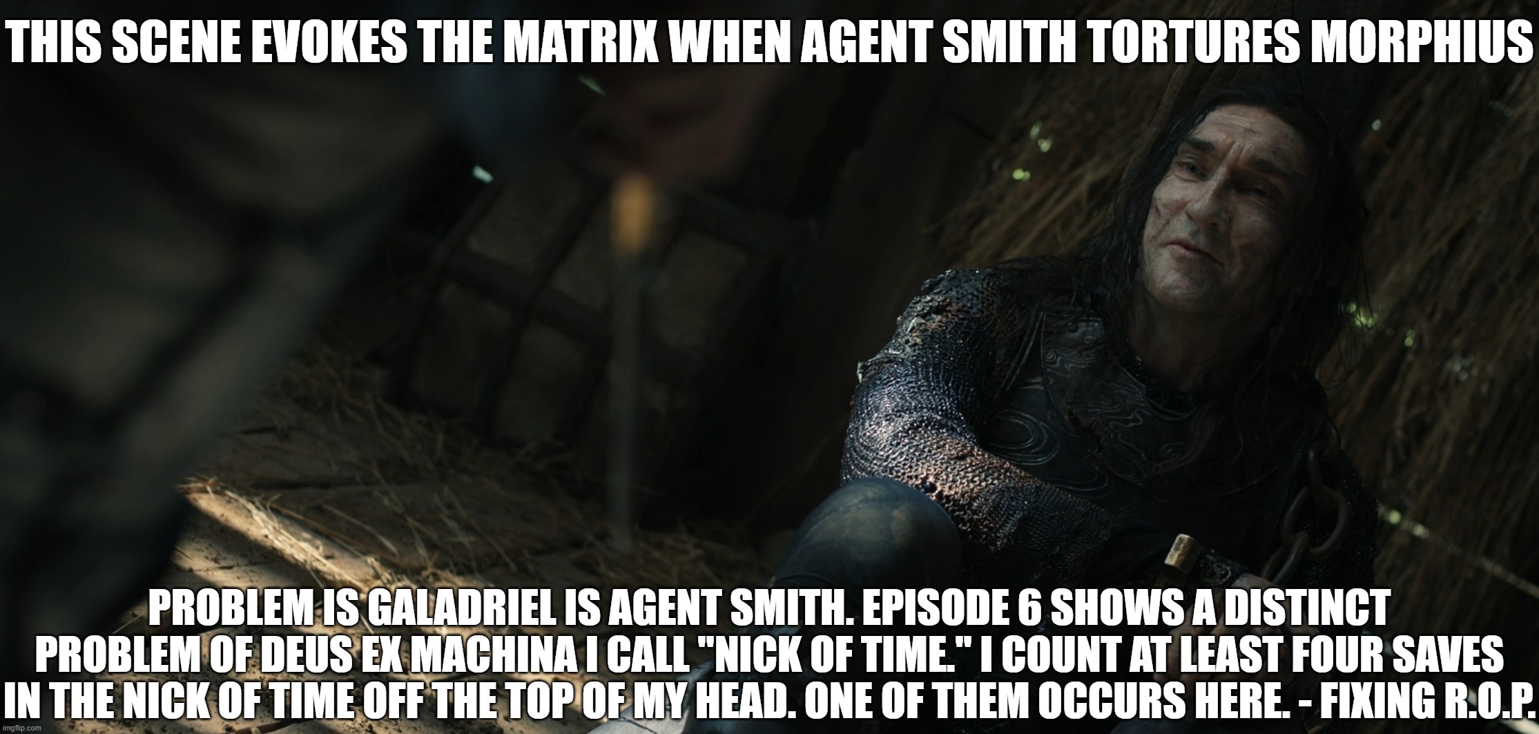 The Matrix & Nick of Time | THIS SCENE EVOKES THE MATRIX WHEN AGENT SMITH TORTURES MORPHIUS; PROBLEM IS GALADRIEL IS AGENT SMITH. EPISODE 6 SHOWS A DISTINCT PROBLEM OF DEUS EX MACHINA I CALL "NICK OF TIME." I COUNT AT LEAST FOUR SAVES IN THE NICK OF TIME OFF THE TOP OF MY HEAD. ONE OF THEM OCCURS HERE. - FIXING R.O.P. | image tagged in rings of power,bad writing,poor plotting | made w/ Imgflip meme maker