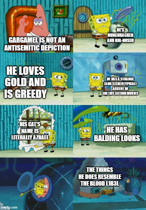 Spongebob diapers meme | HE'S HUNCHBACKED AND BIG-NOSED; GARGAMEL IS NOT AN ANTISEMITIC DEPICTION; HE LOVES GOLD AND IS GREEDY; HE HAS A STRANGE (AND STEREOTYPICAL) ACCENT IN THE LIVE ACTION MOVIES; HIS CAT'S NAME IS LITERALLY AZRAEL; HE HAS BALDING LOOKS; THE THINGS HE DOES RESEMBLE THE BL00D L1B3L | image tagged in spongebob diapers meme,antisemitism,denial,smurfs,gargamel | made w/ Imgflip meme maker