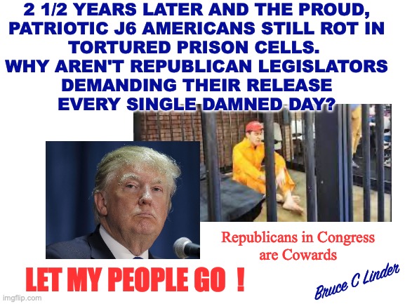 Let My People Go | 2 1/2 YEARS LATER AND THE PROUD,
PATRIOTIC J6 AMERICANS STILL ROT IN
TORTURED PRISON CELLS. 
WHY AREN'T REPUBLICAN LEGISLATORS
DEMANDING THEIR RELEASE
EVERY SINGLE DAMNED DAY? Republicans in Congress
are Cowards; LET MY PEOPLE GO  ! Bruce C Linder | image tagged in president trump,j6,prison,2 1/2 years later,let my people go | made w/ Imgflip meme maker