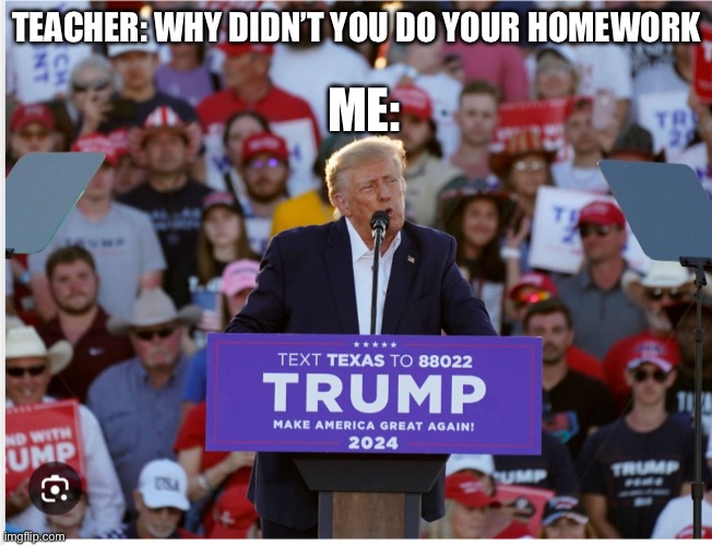 Trump | ME:; TEACHER: WHY DIDN’T YOU DO YOUR HOMEWORK | image tagged in trump | made w/ Imgflip meme maker