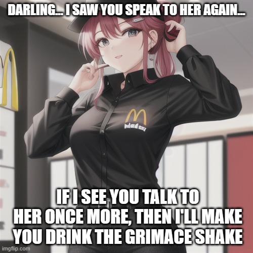 Yandere Mcdonald's worker caught you chatting to a woman... and has threatened you with the Grimace shake... | DARLING... I SAW YOU SPEAK TO HER AGAIN... IF I SEE YOU TALK TO HER ONCE MORE, THEN I'LL MAKE YOU DRINK THE GRIMACE SHAKE | image tagged in what is this,mods | made w/ Imgflip meme maker