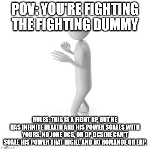 POV: YOU'RE FIGHTING THE FIGHTING DUMMY; RULES: THIS IS A FIGHT RP, BUT HE HAS INFINITE HEALTH AND HIS POWER SCALES WITH YOURS. NO JOKE OCS, OR OP OCS(HE CAN'T SCALE HIS POWER THAT HIGH), AND NO ROMANCE OR ERP. | made w/ Imgflip meme maker