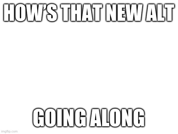 It’s been up for a while | HOW’S THAT NEW ALT; GOING ALONG | made w/ Imgflip meme maker