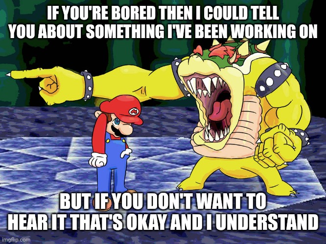 Yelling Coach but it's Bowser | IF YOU'RE BORED THEN I COULD TELL YOU ABOUT SOMETHING I'VE BEEN WORKING ON BUT IF YOU DON'T WANT TO HEAR IT THAT'S OKAY AND I UNDERSTAND | image tagged in yelling coach but it's bowser | made w/ Imgflip meme maker