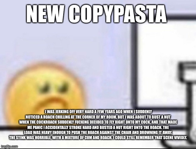 Zad | NEW COPYPASTA; I WAS JERKING OFF VERY HARD A FEW YEARS AGO WHEN I SUDDENLY NOTICED A ROACH CHILLING AT THE CORNER OF MY ROOM. BUT I WAS ABOUT TO BUST A NUT WHEN THE COCKROACH SUDDENLY FUCKING DECIDED TO FLY RIGHT ONTO MY COCK, AND THAT MADE ME PANIC I ACCIDENTALLY STROKE HARD AND BUSTED A NUT RIGHT ONTO THE ROACH. THE LOAD WAS HEAVY ENOUGH TO PUSH THE ROACH AGAINST THE CHAIR AND DROWNING IT AWAY. THE STINK WAS HORRIBLE, WITH A MIXTURE OF CUM AND ROACH. I COULD STILL REMEMBER THAT SCENE VIVIDLY. | image tagged in zad | made w/ Imgflip meme maker