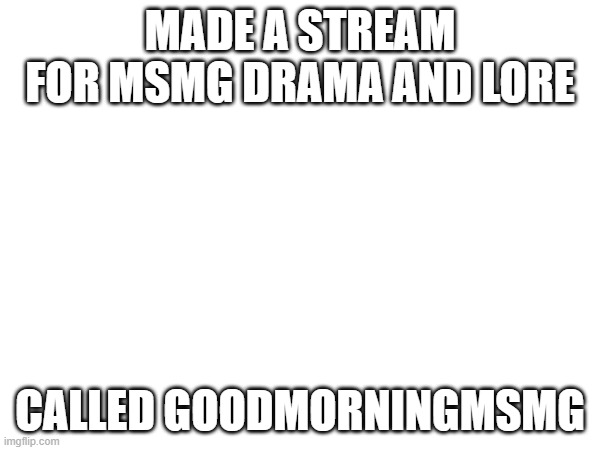 MADE A STREAM FOR MSMG DRAMA AND LORE; CALLED GOODMORNINGMSMG | made w/ Imgflip meme maker