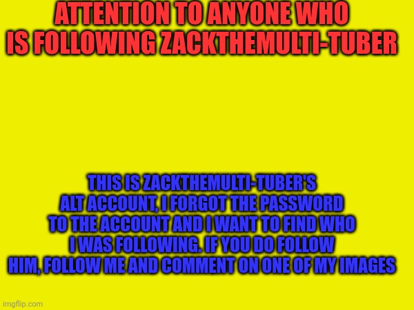 ALERT | ATTENTION TO ANYONE WHO IS FOLLOWING ZACKTHEMULTI-TUBER; THIS IS ZACKTHEMULTI-TUBER'S ALT ACCOUNT, I FORGOT THE PASSWORD TO THE ACCOUNT AND I WANT TO FIND WHO I WAS FOLLOWING. IF YOU DO FOLLOW HIM, FOLLOW ME AND COMMENT ON ONE OF MY IMAGES | image tagged in alt accounts | made w/ Imgflip meme maker