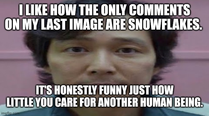 I'm honestly saddened by this. It's depressing. | I LIKE HOW THE ONLY COMMENTS ON MY LAST IMAGE ARE SNOWFLAKES. IT'S HONESTLY FUNNY JUST HOW LITTLE YOU CARE FOR ANOTHER HUMAN BEING. | image tagged in gi hun stare | made w/ Imgflip meme maker