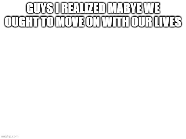 GUYS I REALIZED MABYE WE OUGHT TO MOVE ON WITH OUR LIVES | made w/ Imgflip meme maker