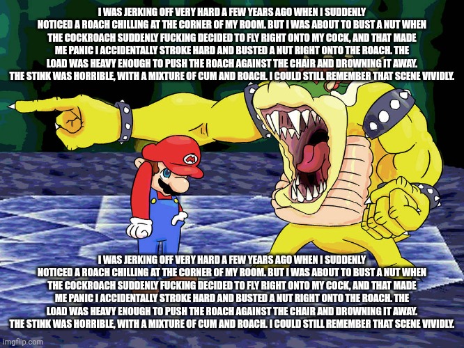 Yelling Coach but it's Bowser | I WAS JERKING OFF VERY HARD A FEW YEARS AGO WHEN I SUDDENLY NOTICED A ROACH CHILLING AT THE CORNER OF MY ROOM. BUT I WAS ABOUT TO BUST A NUT | image tagged in yelling coach but it's bowser | made w/ Imgflip meme maker