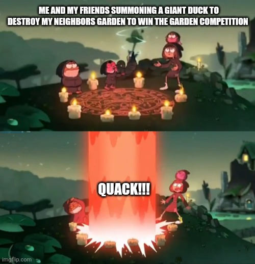 Summoning the great quacker | ME AND MY FRIENDS SUMMONING A GIANT DUCK TO DESTROY MY NEIGHBORS GARDEN TO WIN THE GARDEN COMPETITION; QUACK!!! | image tagged in summoning the ancient one | made w/ Imgflip meme maker