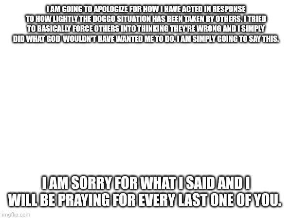I AM GOING TO APOLOGIZE FOR HOW I HAVE ACTED IN RESPONSE TO HOW LIGHTLY THE DOGGO SITUATION HAS BEEN TAKEN BY OTHERS. I TRIED TO BASICALLY FORCE OTHERS INTO THINKING THEY'RE WRONG AND I SIMPLY DID WHAT GOD  WOULDN'T HAVE WANTED ME TO DO. I AM SIMPLY GOING TO SAY THIS. I AM SORRY FOR WHAT I SAID AND I WILL BE PRAYING FOR EVERY LAST ONE OF YOU. | made w/ Imgflip meme maker