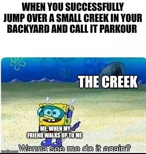 I'm pretty sure I am a parkour expert at this point... Ask me to jump over any stream or creek | WHEN YOU SUCCESSFULLY JUMP OVER A SMALL CREEK IN YOUR BACKYARD AND CALL IT PARKOUR; THE CREEK; ME, WHEN MY FRIEND WALKS UP TO ME | image tagged in spongebob wanna see me do it again | made w/ Imgflip meme maker