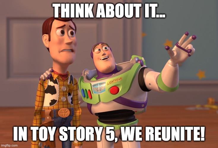 Toy Story 5, Buzz and Woody reunite, and I'm just upset there's gonna be a 5 | THINK ABOUT IT... IN TOY STORY 5, WE REUNITE! | image tagged in memes,x x everywhere | made w/ Imgflip meme maker