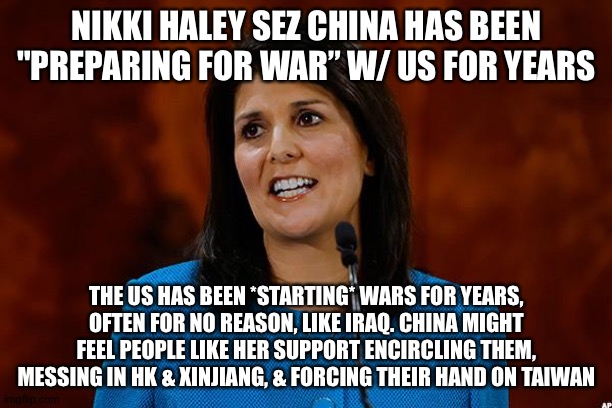 Nikki Haley | NIKKI HALEY SEZ CHINA HAS BEEN "PREPARING FOR WAR” W/ US FOR YEARS; THE US HAS BEEN *STARTING* WARS FOR YEARS, OFTEN FOR NO REASON, LIKE IRAQ. CHINA MIGHT FEEL PEOPLE LIKE HER SUPPORT ENCIRCLING THEM, MESSING IN HK & XINJIANG, & FORCING THEIR HAND ON TAIWAN | image tagged in nikki haley | made w/ Imgflip meme maker
