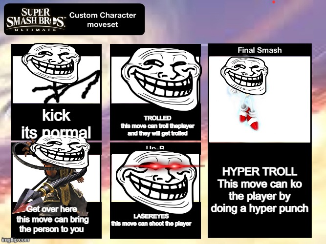 Super Smash Bros Ultimate Custom Character Moveset | kick
its normal; TROLLED
this move can troll theplayer and they will get trolled; HYPER TROLL
This move can ko the player by doing a hyper punch; Get over here 
this move can bring the person to you; LASEREYES
this move can shoot the player | image tagged in super smash bros ultimate custom character moveset | made w/ Imgflip meme maker