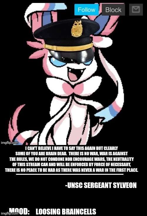 UNSC sylveon announcement | I CAN'T BELIEVE I HAVE TO SAY THIS AGAIN BUT CLEARLY SOME OF YOU ARE BRAIN DEAD.  THERE IS NO WAR, WAR IS AGAINST THE RULES, WE DO NOT CONDONE NOR ENCOURAGE WARS, THE NEUTRALITY OF THIS STREAM CAN AND WILL BE ENFORCED BY FORCE OF NECESSARY, THERE IS NO PEACE TO BE HAD AS THERE WAS NEVER A WAR IN THE FIRST PLACE. LOOSING BRAINCELLS | image tagged in unsc sylveon announcement | made w/ Imgflip meme maker