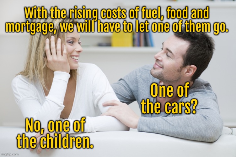 Rising costs | With the rising costs of fuel, food and mortgage, we will have to let one of them go. One of the cars? No, one of the children. | image tagged in couple,talking about expenses,rising prices,let one go,cars,no children | made w/ Imgflip meme maker