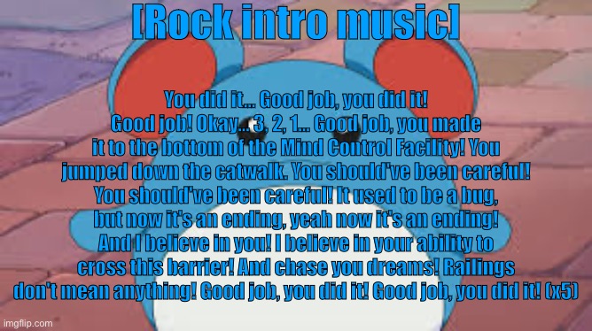 marill 1 | [Rock intro music]; You did it... Good job, you did it!
Good job! Okay... 3, 2, 1... Good job, you made it to the bottom of the Mind Control Facility! You jumped down the catwalk. You should've been careful! You should've been careful! It used to be a bug,
but now it's an ending, yeah now it's an ending! And I believe in you! I believe in your ability to cross this barrier! And chase you dreams! Railings don't mean anything! Good job, you did it! Good job, you did it! (x5) | image tagged in marill 1 | made w/ Imgflip meme maker