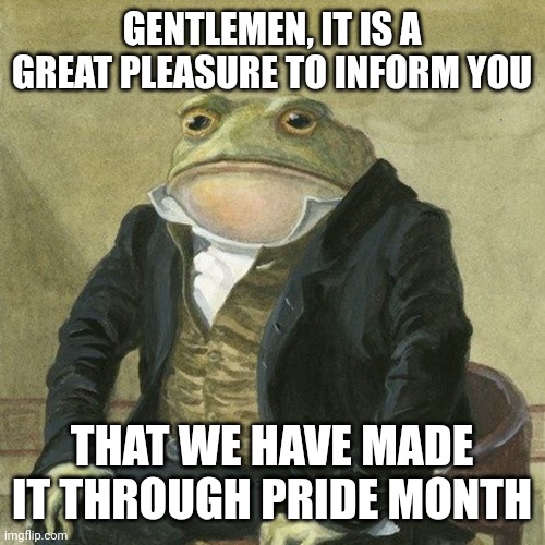 It's over | GENTLEMEN, IT IS A GREAT PLEASURE TO INFORM YOU; THAT WE HAVE MADE IT THROUGH PRIDE MONTH | image tagged in gentlemen it is with great pleasure to inform you that,pride month | made w/ Imgflip meme maker