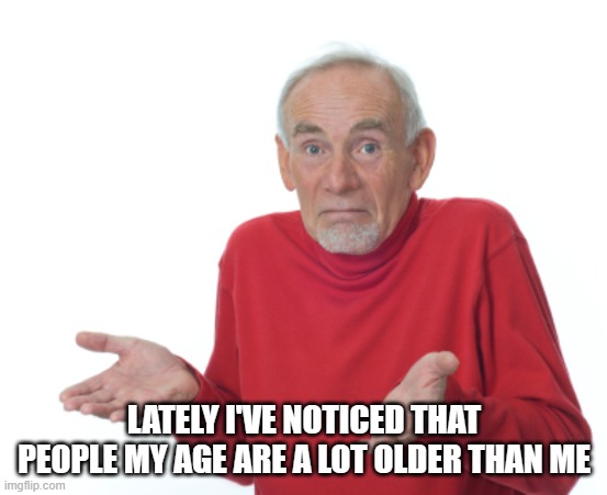 Old Man Shrugging | LATELY I'VE NOTICED THAT PEOPLE MY AGE ARE A LOT OLDER THAN ME | image tagged in old man shrugging | made w/ Imgflip meme maker