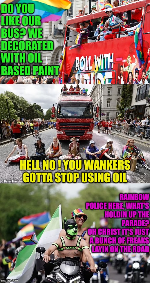 Freaks gettin in the way of Freaks | DO YOU LIKE OUR BUS? WE DECORATED WITH OIL BASED PAINT; HELL NO ! YOU WANKERS GOTTA STOP USING OIL; RAINBOW POLICE HERE, WHAT'S HOLDIN UP THE PARADE?
OH CHRIST IT'S JUST A BUNCH OF FREAKS LAYIN ON THE ROAD | made w/ Imgflip meme maker