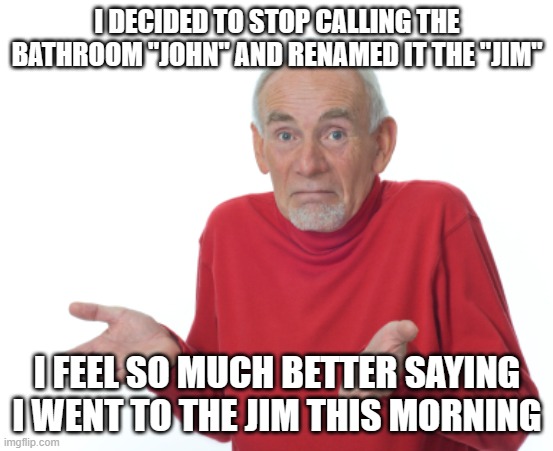 Old Man Shrugging | I DECIDED TO STOP CALLING THE BATHROOM "JOHN" AND RENAMED IT THE "JIM"; I FEEL SO MUCH BETTER SAYING I WENT TO THE JIM THIS MORNING | image tagged in old man shrugging | made w/ Imgflip meme maker