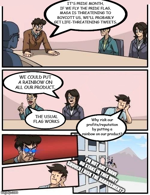 Boardroom Meeting Suggestion Meme | IT'S PRIDE MONTH, IF WE FLY THE PRIDE FLAG, MAGA IS THREATENING TO BOYCOTT US, WE'LL PROBABLY GET LIFE-THREATENING TWEETS. THE USUAL FLAG WO | image tagged in memes,boardroom meeting suggestion | made w/ Imgflip meme maker