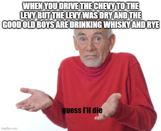 Guess I'll die  | WHEN YOU DRIVE THE CHEVY TO THE LEVY BUT THE LEVY WAS DRY AND THE GOOD OLD BOYS ARE DRINKING WHISKY AND RYE; guess I'll die | image tagged in guess i'll die | made w/ Imgflip meme maker