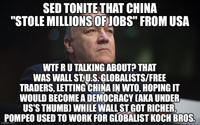 Mike Pompeo | SED TONITE THAT CHINA "STOLE MILLIONS OF JOBS" FROM USA; WTF R U TALKING ABOUT? THAT WAS WALL ST, U.S. GLOBALISTS/FREE TRADERS, LETTING CHINA IN WTO, HOPING IT WOULD BECOME A DEMOCRACY (AKA UNDER US'S THUMB) WHILE WALL ST GOT RICHER. POMPEO USED TO WORK FOR GLOBALIST KOCH BROS. | image tagged in mike pompeo | made w/ Imgflip meme maker