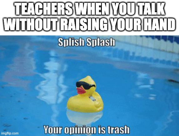 Splish Splash your opinion is trash | TEACHERS WHEN YOU TALK WITHOUT RAISING YOUR HAND | image tagged in splish splash your opinion is trash | made w/ Imgflip meme maker