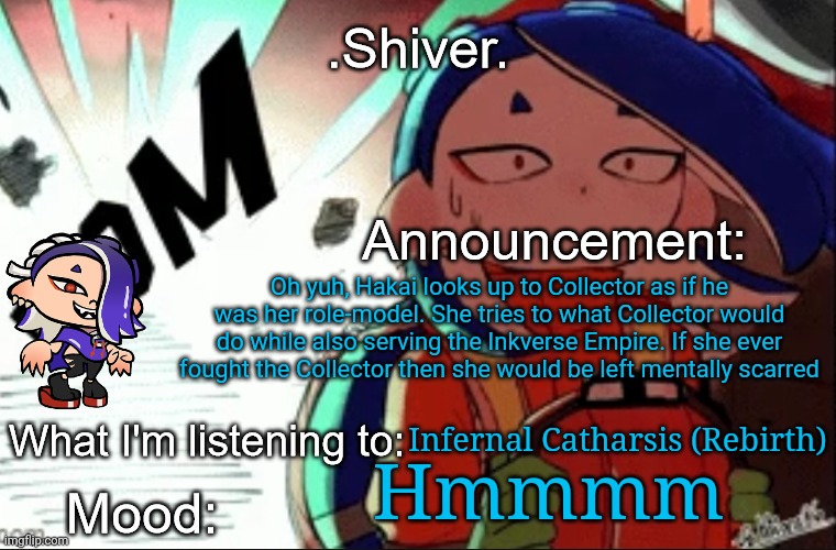 Yeah... she thinks of Collector as a great person | Oh yuh, Hakai looks up to Collector as if he was her role-model. She tries to what Collector would do while also serving the Inkverse Empire. If she ever fought the Collector then she would be left mentally scarred; Infernal Catharsis (Rebirth); Hmmmm | image tagged in shiver announcement template thanks blook | made w/ Imgflip meme maker