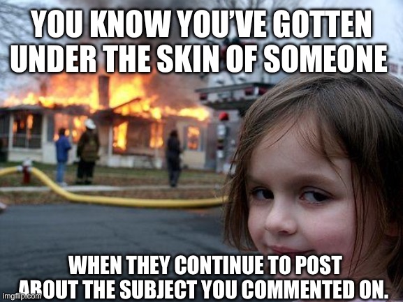 You know you’ve gotten under someone’s skin when | YOU KNOW YOU’VE GOTTEN UNDER THE SKIN OF SOMEONE; WHEN THEY CONTINUE TO POST ABOUT THE SUBJECT YOU COMMENTED ON. | image tagged in memes,disaster girl | made w/ Imgflip meme maker
