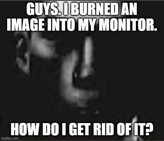 what | GUYS. I BURNED AN IMAGE INTO MY MONITOR. HOW DO I GET RID OF IT? | image tagged in what | made w/ Imgflip meme maker