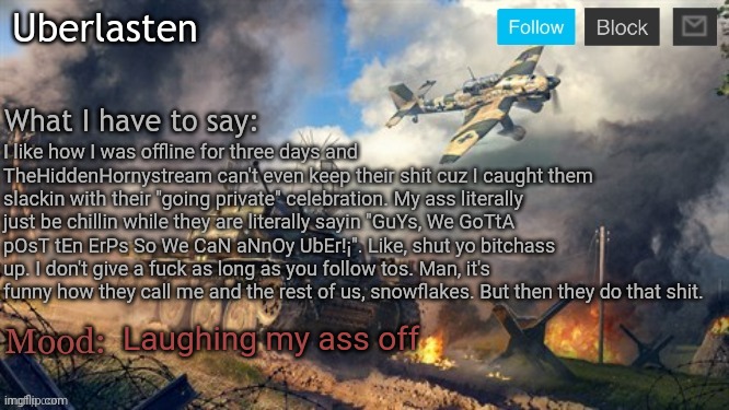 Like, be so fr. | I like how I was offline for three days and TheHiddenHornystream can't even keep their shit cuz I caught them slackin with their "going private" celebration. My ass literally just be chillin while they are literally sayin "GuYs, We GoTtA pOsT tEn ErPs So We CaN aNnOy UbEr!¡". Like, shut yo bitchass up. I don't give a fuck as long as you follow tos. Man, it's funny how they call me and the rest of us, snowflakes. But then they do that shit. Laughing my ass off | image tagged in uberlasten's announcement temp | made w/ Imgflip meme maker