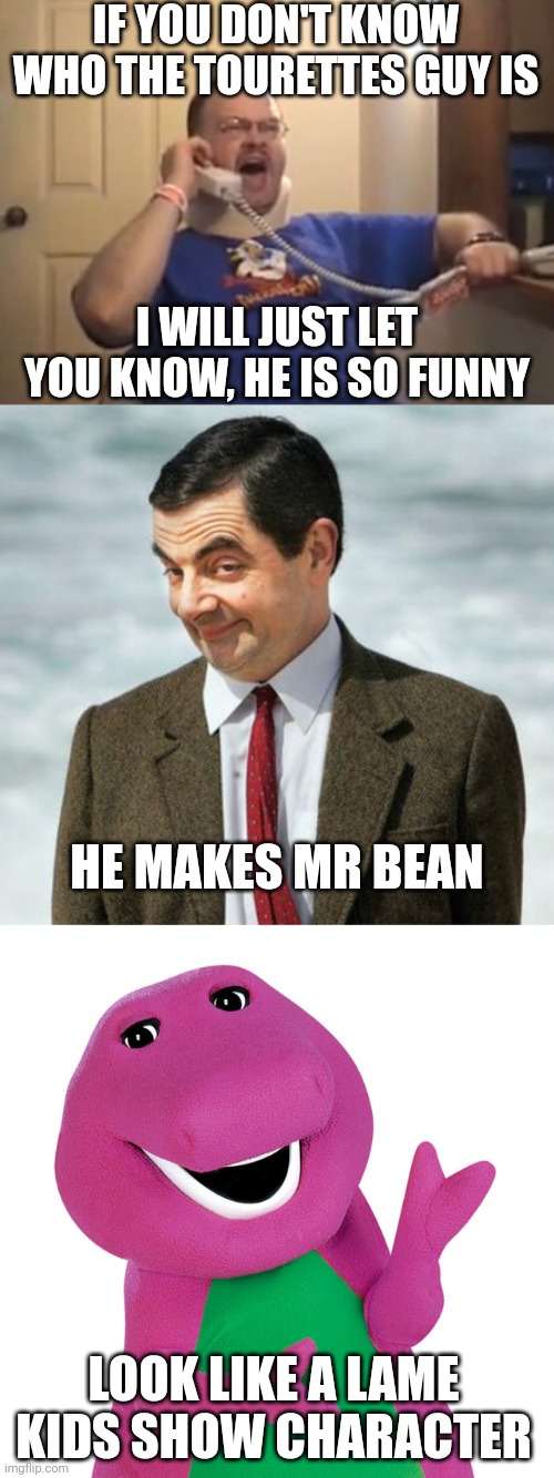 The Tourettes Guy makes Mr. Bean look like Barney the Dinosaur | IF YOU DON'T KNOW WHO THE TOURETTES GUY IS; I WILL JUST LET YOU KNOW, HE IS SO FUNNY; HE MAKES MR BEAN; LOOK LIKE A LAME KIDS SHOW CHARACTER | image tagged in tourettes guy,mr bean,barney the dinosaur,comedy,swearing,humor | made w/ Imgflip meme maker