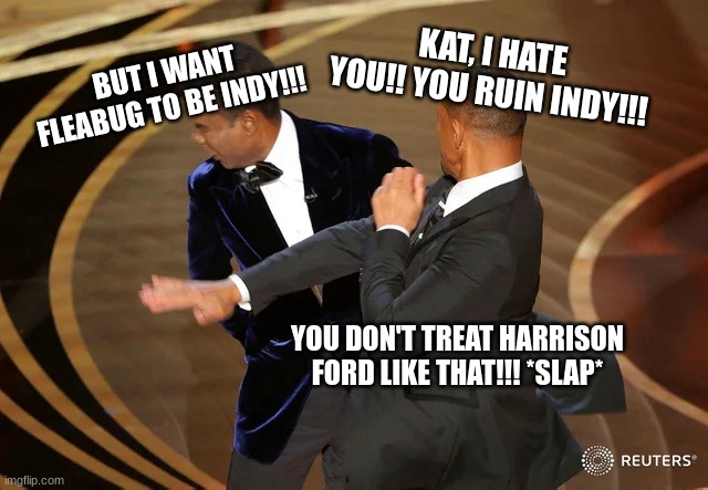 Me VS kathleen kennedy | BUT I WANT FLEABUG TO BE INDY!!! KAT, I HATE YOU!! YOU RUIN INDY!!! YOU DON'T TREAT HARRISON FORD LIKE THAT!!! *SLAP* | image tagged in will smith punching chris rock,indy 5,too woke,kathleen kennedy,cat fight | made w/ Imgflip meme maker