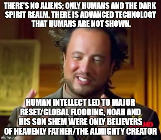 etimin.org - 'Aliens' = distraction. UFOs = existing, advanced technology on Earth | THERE'S NO ALIENS; ONLY HUMANS AND THE DARK 
SPIRIT REALM. THERE IS ADVANCED TECHNOLOGY
 THAT HUMANS ARE NOT SHOWN. HUMAN INTELLECT LED TO MAJOR RESET/GLOBAL FLOODING, NOAH AND HIS SON SHEM WERE ONLY BELIEVERS OF HEAVENLY FATHER/THE ALMIGHTY CREATOR | image tagged in truth,spirit,heaven,true,universe,creation | made w/ Imgflip meme maker